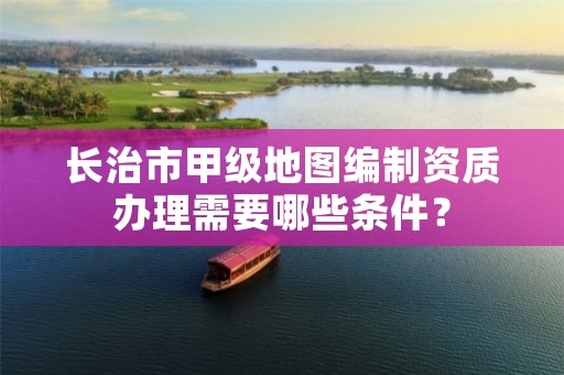 长治市甲级地图编制资质办理需要哪些条件?