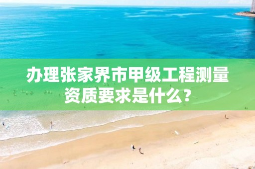 办理张家界市甲级工程测量资质要求是什么?