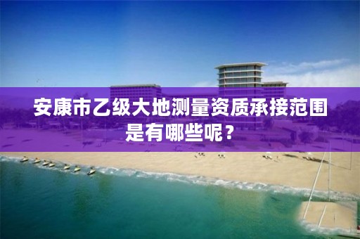 安康市乙级大地测量资质承接范围是有哪些呢?