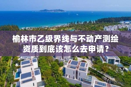 榆林市乙级界线与不动产测绘资质到底该怎么去申请?