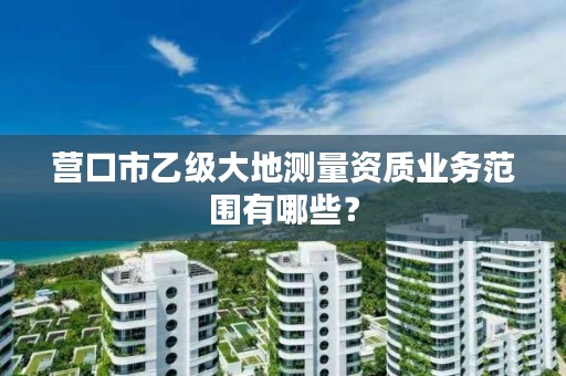 营口市乙级大地测量资质业务范围有哪些?