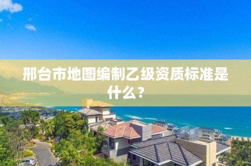 邢台市地图编制乙级资质标准是什么?