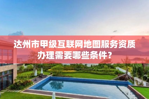 达州市甲级互联网地图服务资质办理需要哪些条件?