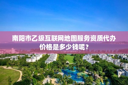 南阳市乙级互联网地图服务资质代办价格是多少钱呢?