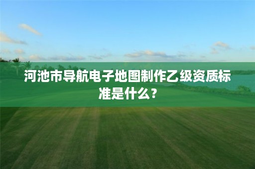 河池市导航电子地图制作乙级资质标准是什么?