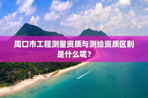 周口市工程测量资质与测绘资质区别是什么呢?
