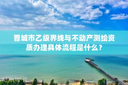 晋城市乙级界线与不动产测绘资质办理具体流程是什么?