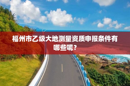 福州市乙级大地测量资质申报条件有哪些呢?