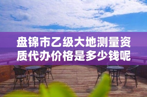盘锦市乙级大地测量资质代办价格是多少钱呢?