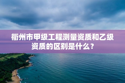 衢州市甲级工程测量资质和乙级资质的区别是什么?