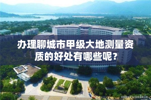 办理聊城市甲级大地测量资质的好处有哪些呢?