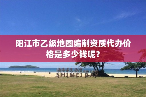 阳江市乙级地图编制资质代办价格是多少钱呢?