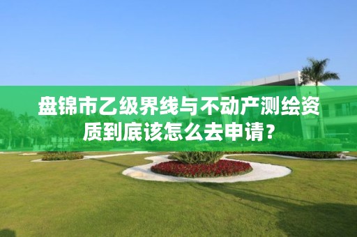 盘锦市乙级界线与不动产测绘资质到底该怎么去申请?