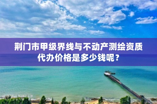 荆门市甲级界线与不动产测绘资质代办价格是多少钱呢?