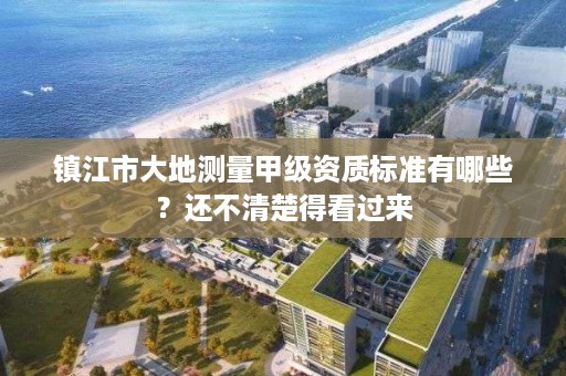 镇江市大地测量甲级资质标准有哪些?还不清楚得看过来