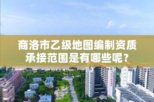 商洛市乙级地图编制资质承接范围是有哪些呢?
