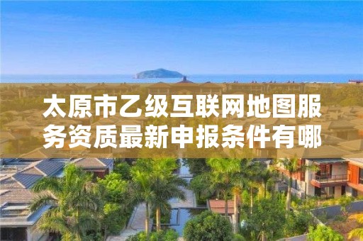太原市乙级互联网地图服务资质最新申报条件有哪些呢?