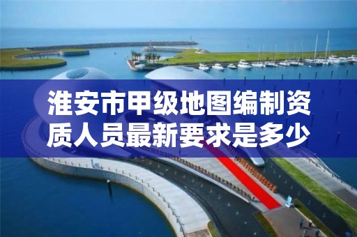 淮安市甲级地图编制资质人员最新要求是多少？