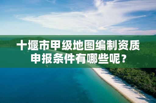 十堰市甲级地图编制资质申报条件有哪些呢？