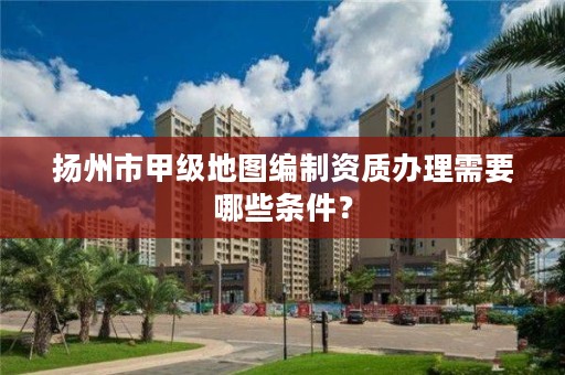 扬州市甲级地图编制资质办理需要哪些条件？