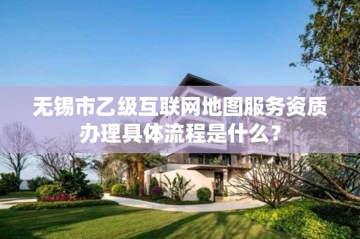 无锡市乙级互联网地图服务资质办理具体流程是什么？