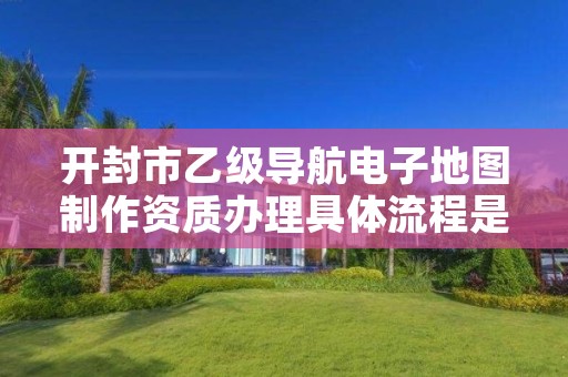 开封市乙级导航电子地图制作资质办理具体流程是什么?
