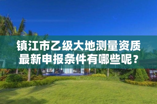 镇江市乙级大地测量资质最新申报条件有哪些呢？