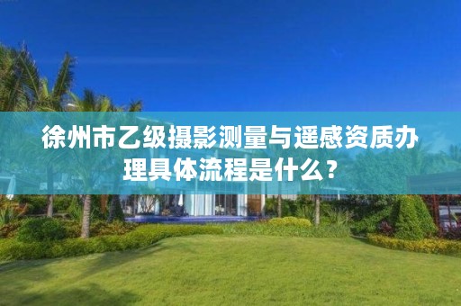 徐州市乙级摄影测量与遥感资质办理具体流程是什么？