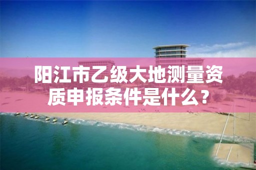 阳江市乙级大地测量资质申报条件是什么?