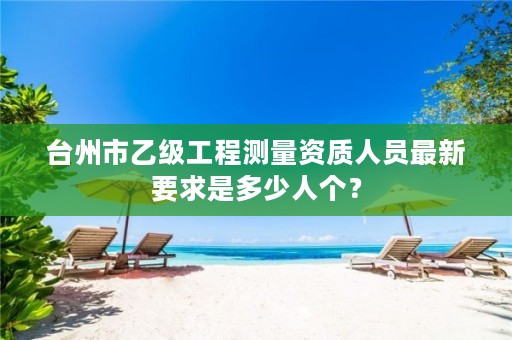 台州市乙级工程测量资质人员最新要求是多少人个?