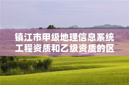 镇江市甲级地理信息系统工程资质和乙级资质的区别是什么？