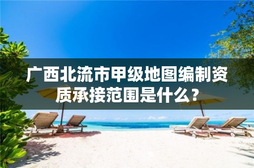 广西北流市甲级地图编制资质承接范围是什么？