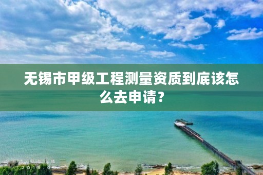 无锡市甲级工程测量资质到底该怎么去申请？