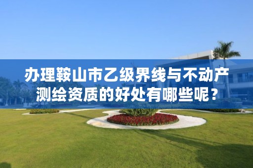 办理鞍山市乙级界线与不动产测绘资质的好处有哪些呢?