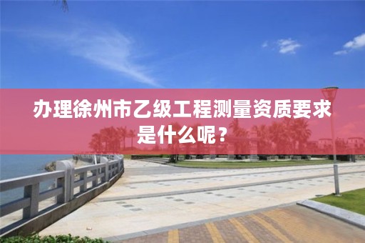 办理徐州市乙级工程测量资质要求是什么呢？