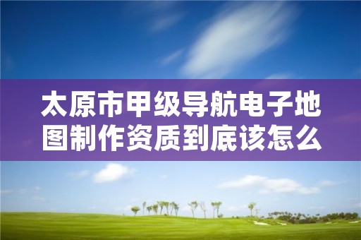 太原市甲级导航电子地图制作资质到底该怎么去申请?