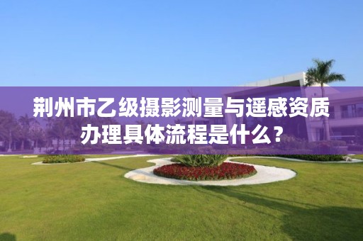 荆州市乙级摄影测量与遥感资质办理具体流程是什么?