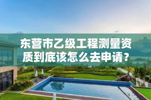 东营市乙级工程测量资质到底该怎么去申请?