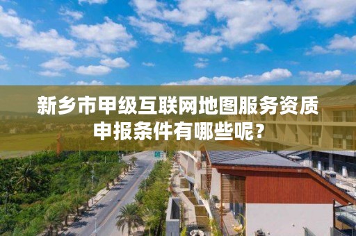 新乡市甲级互联网地图服务资质申报条件有哪些呢?
