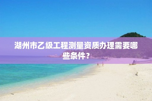 湖州市乙级工程测量资质办理需要哪些条件?