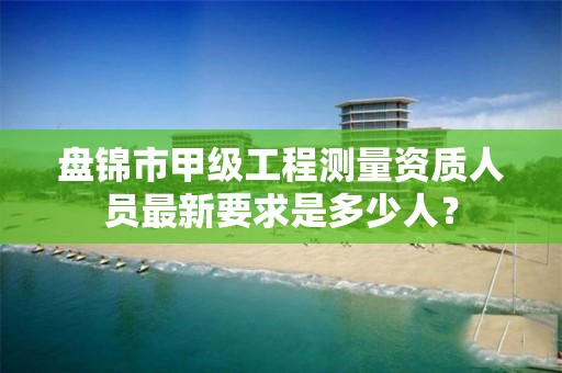 盘锦市甲级工程测量资质人员最新要求是多少人?