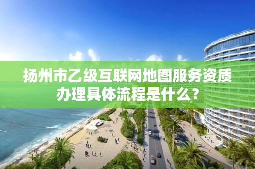 扬州市乙级互联网地图服务资质办理具体流程是什么？