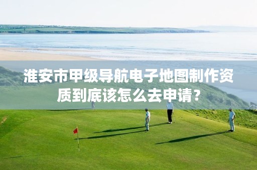淮安市甲级导航电子地图制作资质到底该怎么去申请？