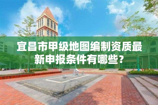 宜昌市甲级地图编制资质最新申报条件有哪些？