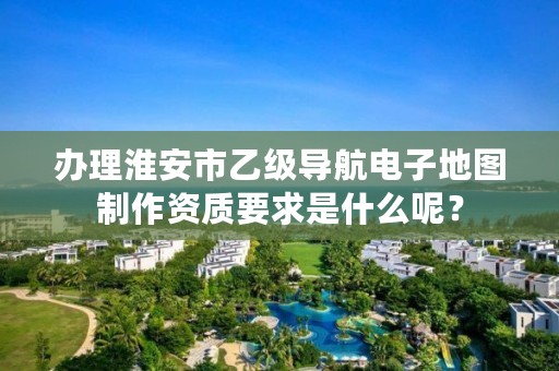 办理淮安市乙级导航电子地图制作资质要求是什么呢？
