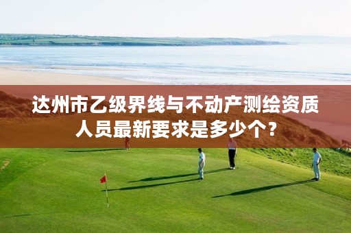 达州市乙级界线与不动产测绘资质人员最新要求是多少个?