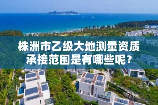 株洲市乙级大地测量资质承接范围是有哪些呢?