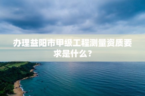 办理益阳市甲级工程测量资质要求是什么?