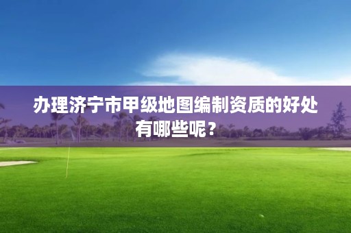 办理济宁市甲级地图编制资质的好处有哪些呢?