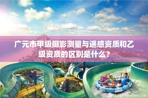 广元市甲级摄影测量与遥感资质和乙级资质的区别是什么?